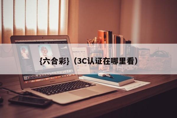 {六合彩}(3C认证在哪里看)